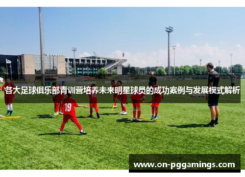 各大足球俱乐部青训营培养未来明星球员的成功案例与发展模式解析