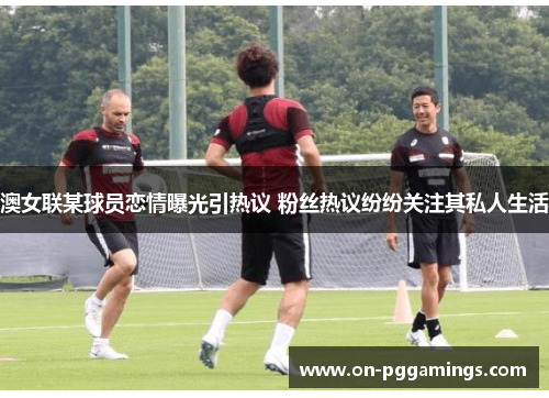澳女联某球员恋情曝光引热议 粉丝热议纷纷关注其私人生活