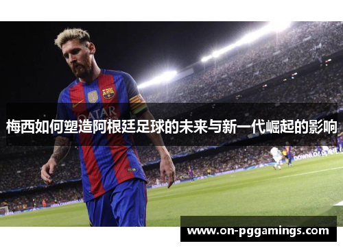 梅西如何塑造阿根廷足球的未来与新一代崛起的影响