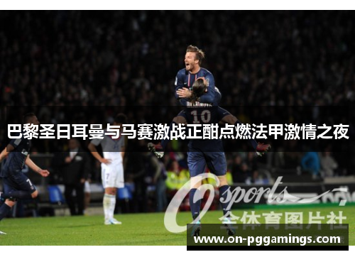 巴黎圣日耳曼与马赛激战正酣点燃法甲激情之夜