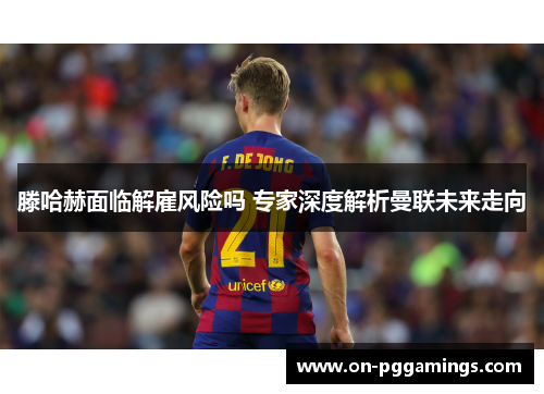 滕哈赫面临解雇风险吗 专家深度解析曼联未来走向