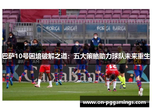 巴萨10号困境破解之道：五大策略助力球队未来重生