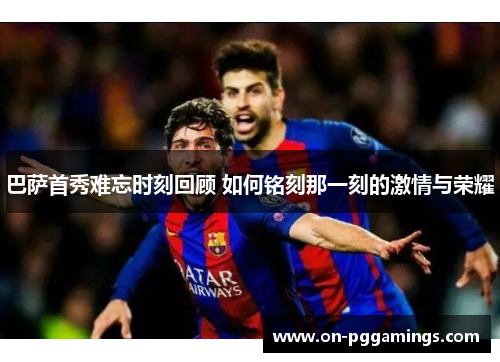 巴萨首秀难忘时刻回顾 如何铭刻那一刻的激情与荣耀