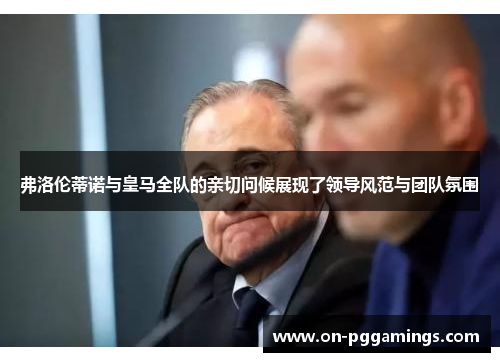 弗洛伦蒂诺与皇马全队的亲切问候展现了领导风范与团队氛围