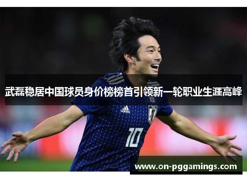 武磊稳居中国球员身价榜榜首引领新一轮职业生涯高峰