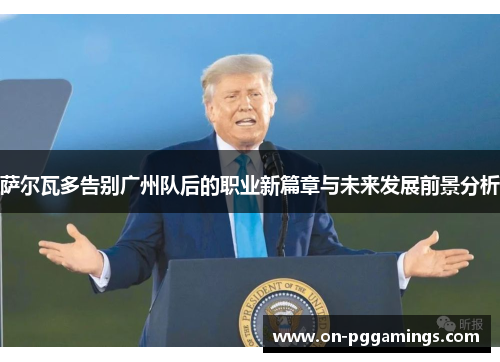 萨尔瓦多告别广州队后的职业新篇章与未来发展前景分析
