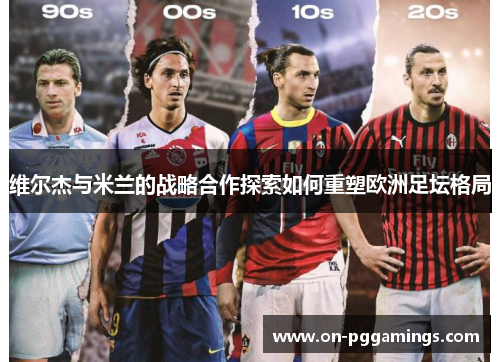 维尔杰与米兰的战略合作探索如何重塑欧洲足坛格局