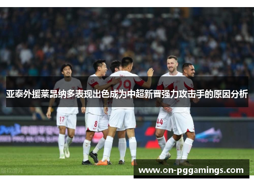亚泰外援莱昂纳多表现出色成为中超新晋强力攻击手的原因分析