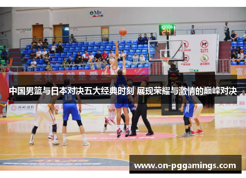 中国男篮与日本对决五大经典时刻 展现荣耀与激情的巅峰对决