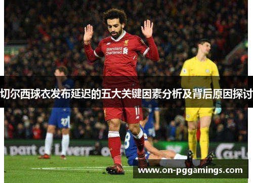 切尔西球衣发布延迟的五大关键因素分析及背后原因探讨