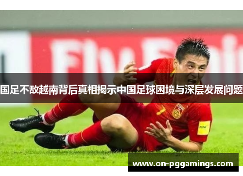 国足不敌越南背后真相揭示中国足球困境与深层发展问题