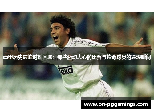 西甲历史巅峰时刻回顾：那些激动人心的比赛与传奇球员的辉煌瞬间