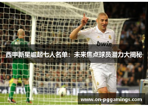 西甲新星崛起七人名单：未来焦点球员潜力大揭秘