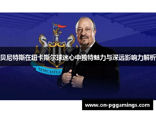 贝尼特斯在纽卡斯尔球迷心中独特魅力与深远影响力解析 贝尼特斯在纽卡斯尔球迷心中独特魅力与深远影响力解析