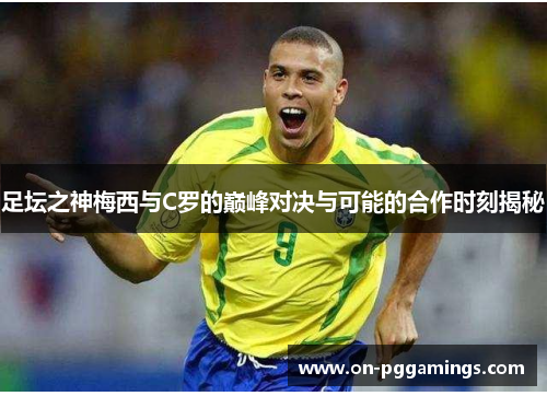 足坛之神梅西与C罗的巅峰对决与可能的合作时刻揭秘 足坛之神梅西与C罗的巅峰对决与可能的合作时刻揭秘