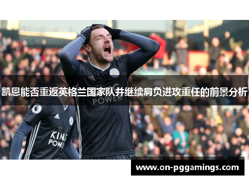 凯恩能否重返英格兰国家队并继续肩负进攻重任的前景分析 凯恩能否重返英格兰国家队并继续肩负进攻重任的前景分析