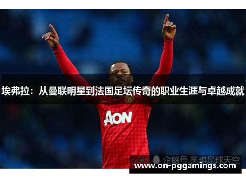 埃弗拉:从曼联明星到法国足坛传奇的职业生涯与卓越成就 埃弗拉:从曼联明星到法国足坛传奇的职业生涯与卓越成就