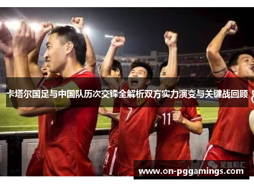 卡塔尔国足与中国队历次交锋全解析双方实力演变与关键战回顾 卡塔尔国足与中国队历次交锋全解析双方实力演变与关键战回顾