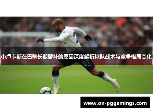 小卢卡斯在巴黎长期替补的原因深度解析球队战术与竞争格局变化 小卢卡斯在巴黎长期替补的原因深度解析球队战术与竞争格局变化