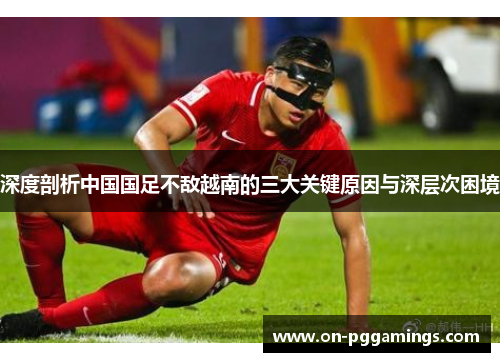 深度剖析中国国足不敌越南的三大关键原因与深层次困境 深度剖析中国国足不敌越南的三大关键原因与深层次困境