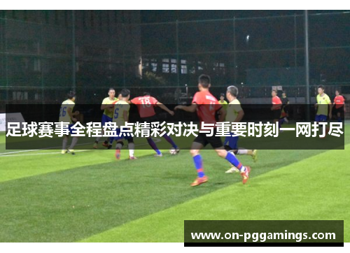 足球赛事全程盘点精彩对决与重要时刻一网打尽