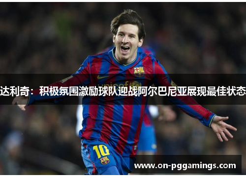 达利奇：积极氛围激励球队迎战阿尔巴尼亚展现最佳状态