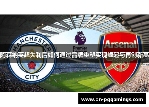 阿森纳英超失利后如何通过品牌重塑实现崛起与再创新高 阿森纳英超失利后如何通过品牌重塑实现崛起与再创新高