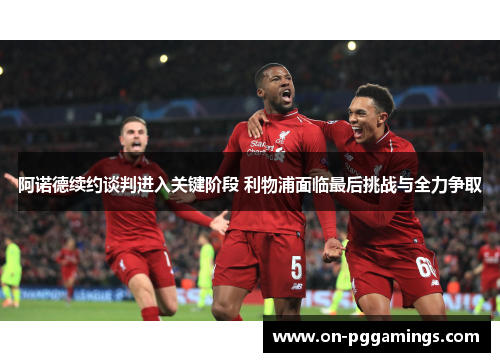 阿诺德续约谈判进入关键阶段 利物浦面临最后挑战与全力争取 阿诺德续约谈判进入关键阶段 利物浦面临最后挑战与全力争取