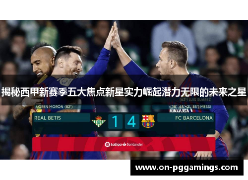 揭秘西甲新赛季五大焦点新星实力崛起潜力无限的未来之星