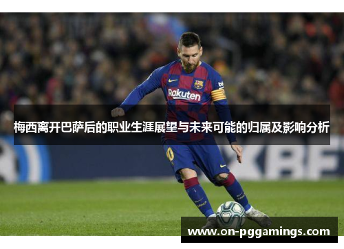 梅西离开巴萨后的职业生涯展望与未来可能的归属及影响分析
