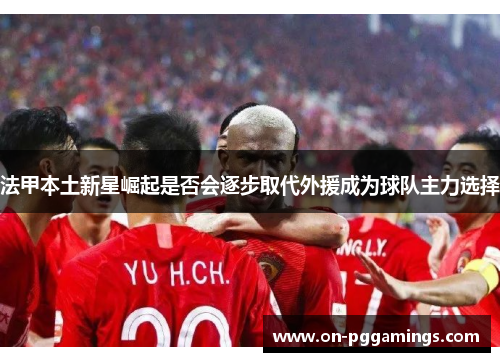 法甲本土新星崛起是否会逐步取代外援成为球队主力选择