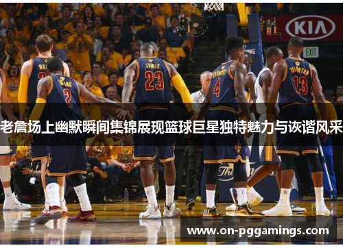 老詹场上幽默瞬间集锦展现篮球巨星独特魅力与诙谐风采