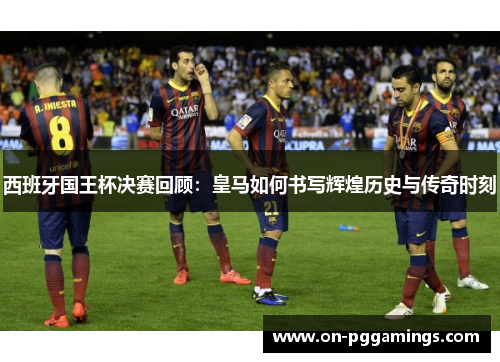 西班牙国王杯决赛回顾：皇马如何书写辉煌历史与传奇时刻