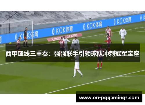 西甲锋线三重奏：强强联手引领球队冲刺冠军宝座