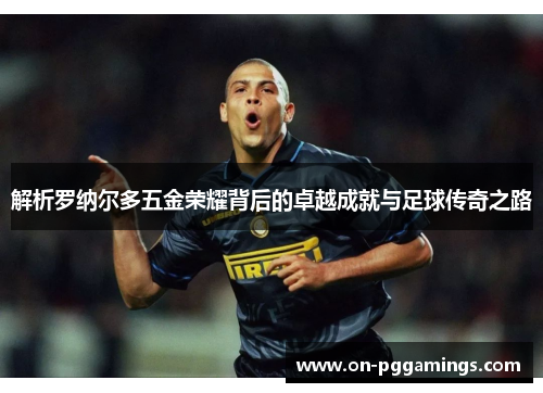 解析罗纳尔多五金荣耀背后的卓越成就与足球传奇之路